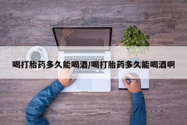 意外怀孕怎么买流产药喝打胎药多久能喝酒/喝打胎药多久能喝酒啊