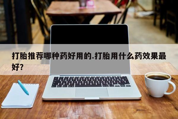 意外怀孕怎么买流产药打胎推荐哪种药好用的.打胎用什么药效果最好？