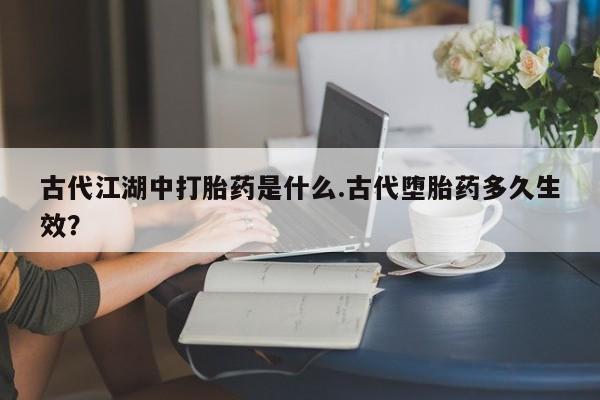意外怀孕怎么买流产药古代江湖中打胎药是什么.古代堕胎药多久生效？