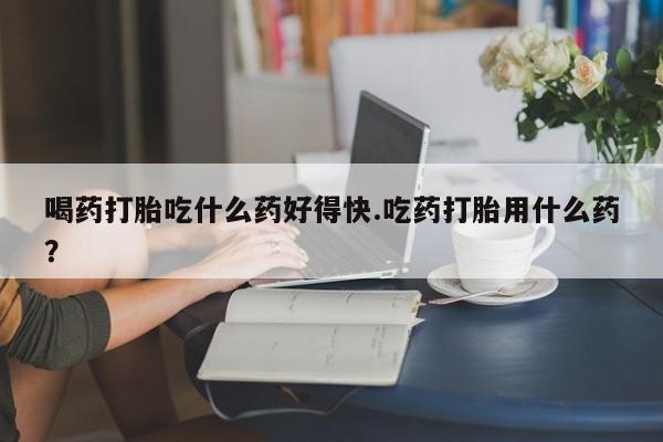 意外怀孕怎么买流产药喝药打胎吃什么药好得快.吃药打胎用什么药？