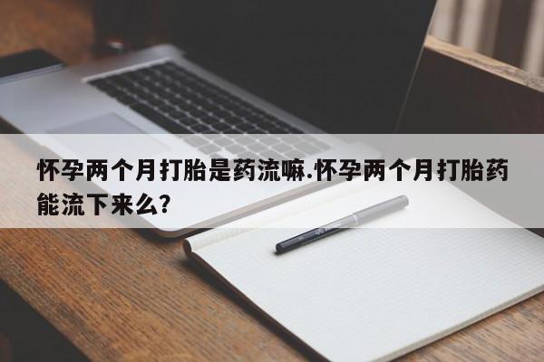 意外怀孕怎么买流产药怀孕两个月打胎是药流嘛.怀孕两个月打胎药能流下来么？