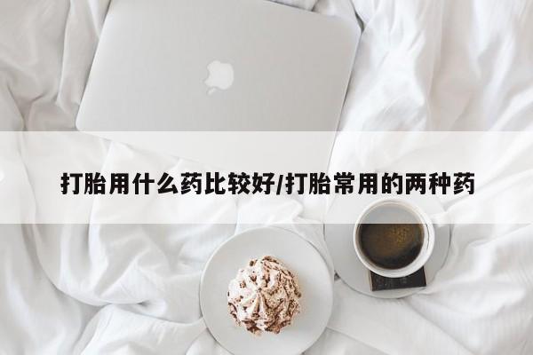意外怀孕怎么买流产药打胎用什么药比较好/打胎常用的两种药