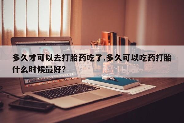 意外怀孕怎么买流产药多久才可以去打胎药吃了.多久可以吃药打胎什么时候最好？