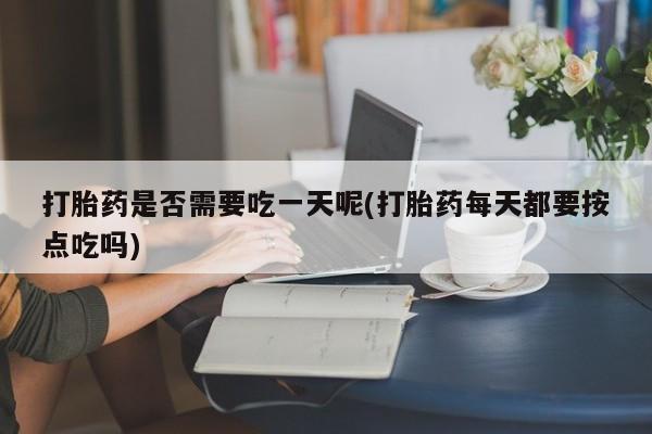 意外怀孕怎么买流产药打胎药是否需要吃一天呢(打胎药每天都要按点吃吗)
