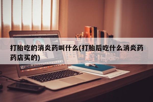 意外怀孕怎么买流产药打胎吃的消炎药叫什么(打胎后吃什么消炎药药店买的)