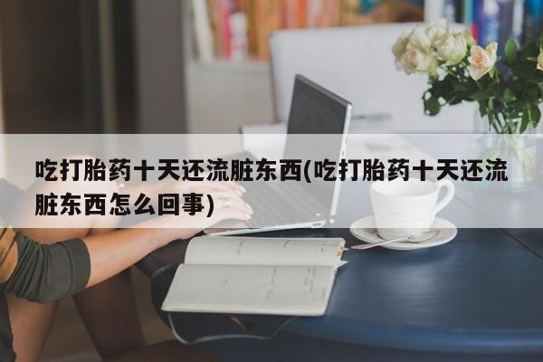 意外怀孕怎么买流产药吃打胎药十天还流脏东西(吃打胎药十天还流脏东西怎么回事)