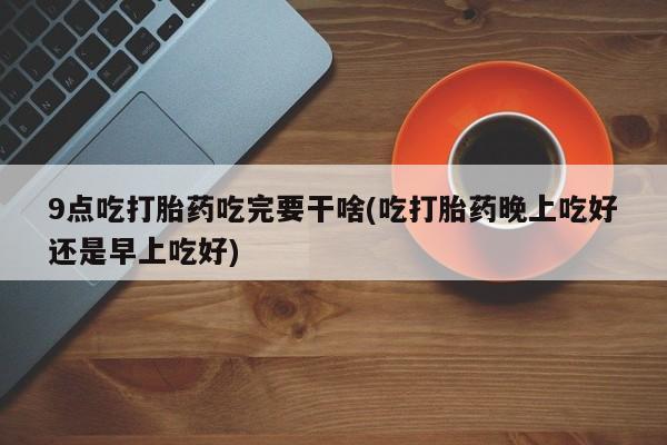 意外怀孕怎么买流产药9点吃打胎药吃完要干啥(吃打胎药晚上吃好还是早上吃好)