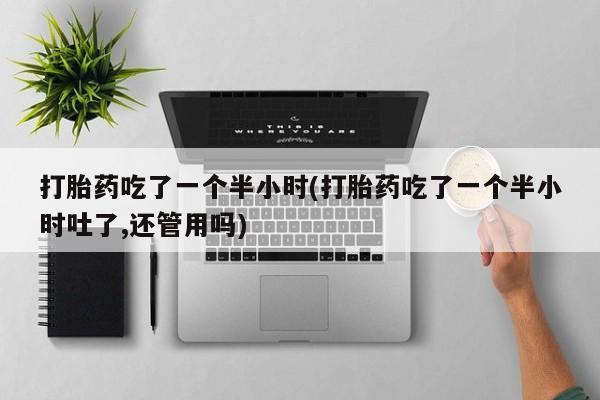 意外怀孕怎么买流产药打胎药吃了一个半小时(打胎药吃了一个半小时吐了,还管用吗)
