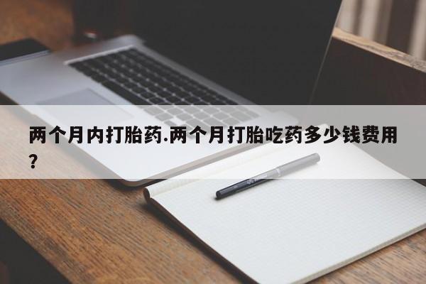 意外怀孕怎么买流产药两个月内打胎药.两个月打胎吃药多少钱费用？