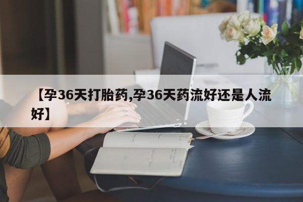 意外怀孕怎么买流产药【孕36天打胎药,孕36天药流好还是人流好】