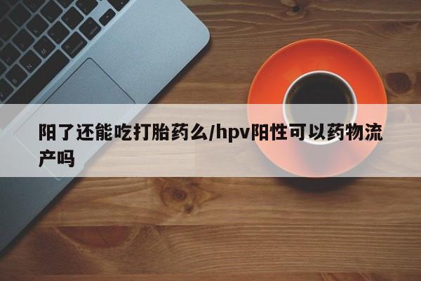 意外怀孕怎么买流产药阳了还能吃打胎药么/hpv阳性可以药物流产吗