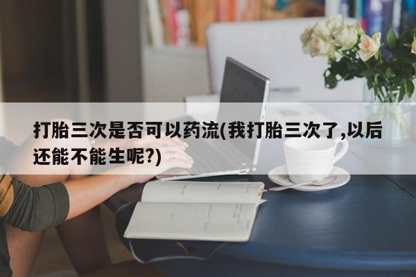 意外怀孕怎么买流产药打胎三次是否可以药流(我打胎三次了,以后还能不能生呢?)