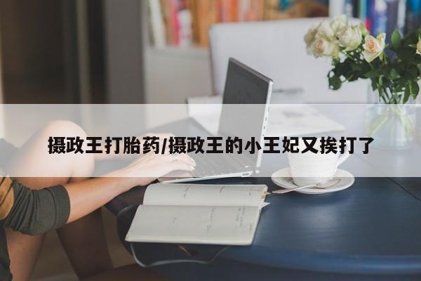 意外怀孕怎么买流产药摄政王打胎药/摄政王的小王妃又挨打了