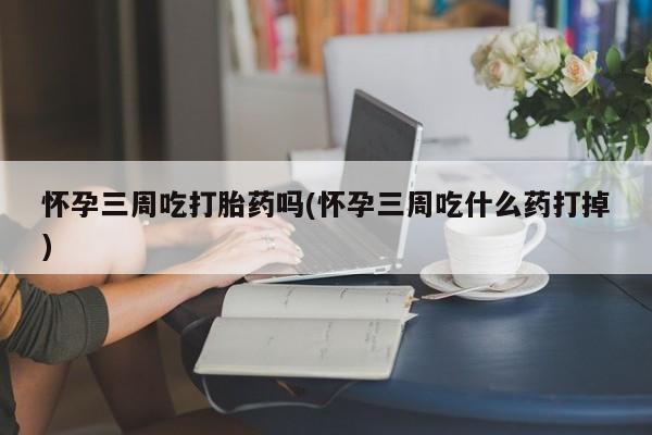 意外怀孕怎么买流产药怀孕三周吃打胎药吗(怀孕三周吃什么药打掉)