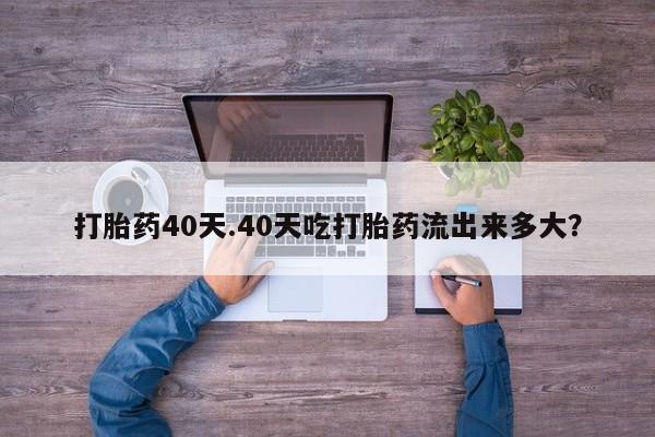 意外怀孕怎么买流产药打胎药40天.40天吃打胎药流出来多大?