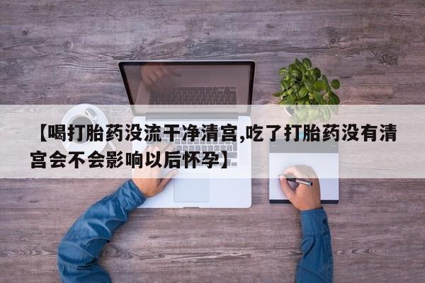 意外怀孕怎么买流产药【喝打胎药没流干净清宫,吃了打胎药没有清宫会不会影响以后怀孕】