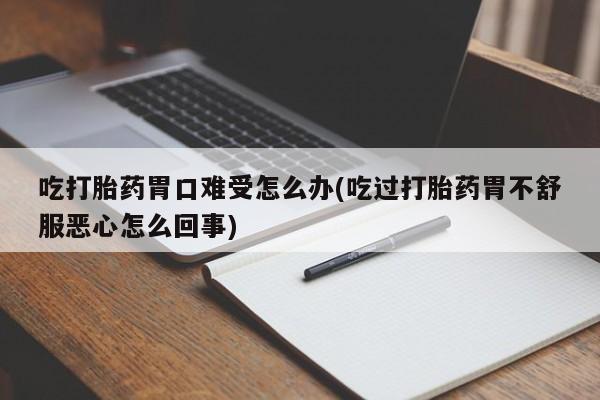 意外怀孕怎么买流产药吃打胎药胃口难受怎么办(吃过打胎药胃不舒服恶心怎么回事)