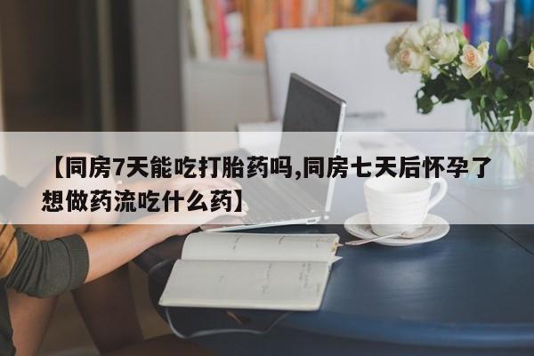 意外怀孕怎么买流产药【同房7天能吃打胎药吗,同房七天后怀孕了想做药流吃什么药】