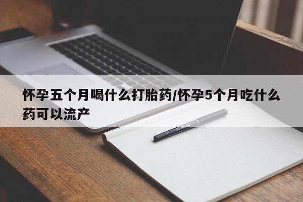 意外怀孕怎么买流产药怀孕五个月喝什么打胎药/怀孕5个月吃什么药可以流产