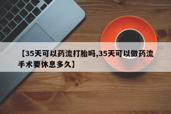 意外怀孕怎么买流产药【35天可以药流打胎吗,35天可以做药流手术要休息多久】