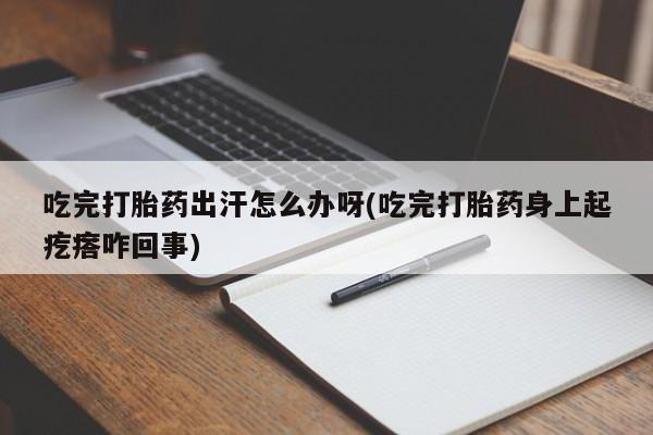 意外怀孕怎么买流产药吃完打胎药出汗怎么办呀(吃完打胎药身上起疙瘩咋回事)