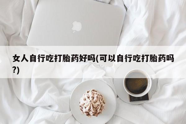 意外怀孕怎么买流产药女人自行吃打胎药好吗(可以自行吃打胎药吗?)