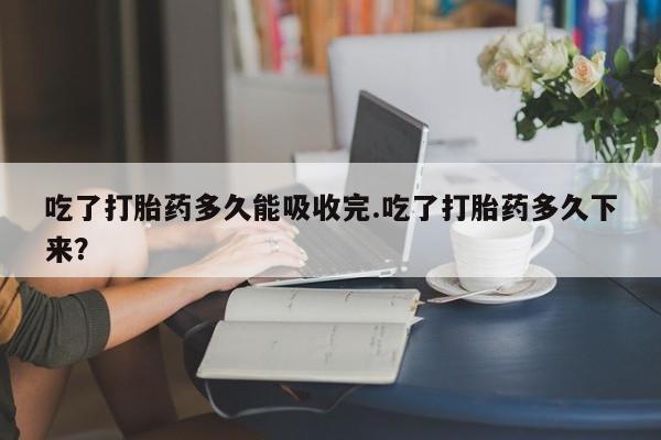 意外怀孕怎么买流产药吃了打胎药多久能吸收完.吃了打胎药多久下来?